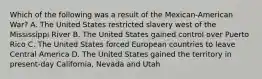 Which of the following was a result of the Mexican-American War? A. The United States restricted slavery west of the Mississippi River B. The United States gained control over Puerto Rico C. The United States forced European countries to leave Central America D. The United States gained the territory in present-day California, Nevada and Utah