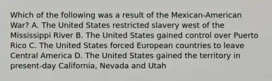 Which of the following was a result of the Mexican-American War? A. The United States restricted slavery west of the Mississippi River B. The United States gained control over Puerto Rico C. The United States forced European countries to leave Central America D. The United States gained the territory in present-day California, Nevada and Utah