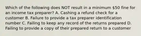 Which of the following does NOT result in a minimum 50 fine for an income tax preparer? A. Cashing a refund check for a customer B. Failure to provide a tax preparer identification number C. Failing to keep any record of the returns prepared D. Failing to provide a copy of their prepared return to a customer