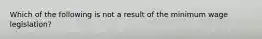 Which of the following is not a result of the minimum wage legislation?