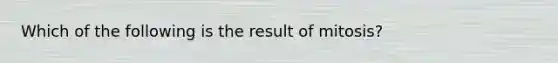 Which of the following is the result of mitosis?