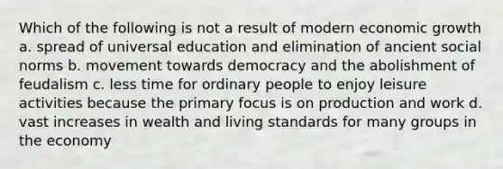 Which of the following is not a result of modern economic growth a. spread of universal education and elimination of ancient social norms b. movement towards democracy and the abolishment of feudalism c. less time for ordinary people to enjoy leisure activities because the primary focus is on production and work d. vast increases in wealth and living standards for many groups in the economy