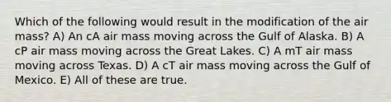 Which of the following would result in the modification of the air mass? A) An cA air mass moving across the Gulf of Alaska. B) A cP air mass moving across the Great Lakes. C) A mT air mass moving across Texas. D) A cT air mass moving across the Gulf of Mexico. E) All of these are true.