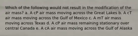 Which of the following would not result in the modification of the air mass? a. A cP air mass moving across the Great Lakes b. A cT air mass moving across the Gulf of Mexico c. A mT air mass moving across Texas d. A cP air mass remaining stationary over central Canada e. A cA air mass moving across the Gulf of Alaska