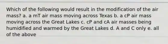 Which of the following would result in the modification of the air mass? a. a mT air mass moving across Texas b. a cP air mass moving across the Great Lakes c. cP and cA air masses being humidified and warmed by the Great Lakes d. A and C only e. all of the above