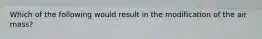 Which of the following would result in the modification of the air mass?