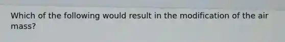Which of the following would result in the modification of the air mass?