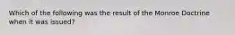 Which of the following was the result of the Monroe Doctrine when it was issued?