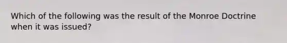 Which of the following was the result of the Monroe Doctrine when it was issued?