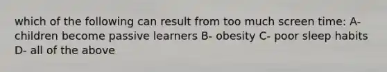 which of the following can result from too much screen time: A- children become passive learners B- obesity C- poor sleep habits D- all of the above