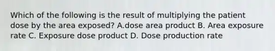 Which of the following is the result of multiplying the patient dose by the area exposed? A.dose area product B. Area exposure rate C. Exposure dose product D. Dose production rate