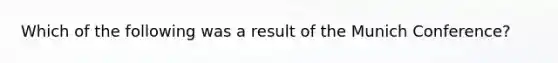 Which of the following was a result of the Munich Conference?