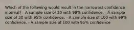 Which of the following would result in the narrowest confidence interval? - A sample size of 30 with 99% confidence. - A sample size of 30 with 95% confidence. - A sample size of 100 with 99% confidence. - A sample size of 100 with 95% confidence