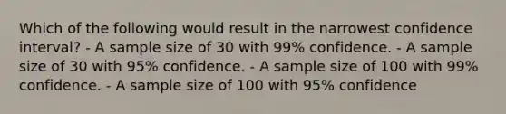 Which of the following would result in the narrowest confidence interval? - A sample size of 30 with 99% confidence. - A sample size of 30 with 95% confidence. - A sample size of 100 with 99% confidence. - A sample size of 100 with 95% confidence