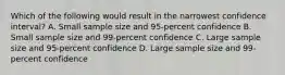 Which of the following would result in the narrowest confidence interval? A. Small sample size and 95‐percent confidence B. Small sample size and 99‐percent confidence C. Large sample size and 95‐percent confidence D. Large sample size and 99‐percent confidence