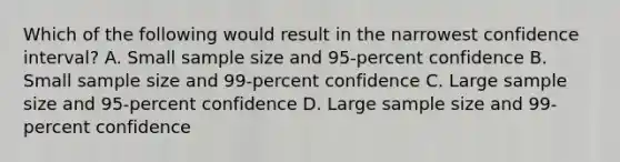 Which of the following would result in the narrowest confidence interval? A. Small sample size and 95‐percent confidence B. Small sample size and 99‐percent confidence C. Large sample size and 95‐percent confidence D. Large sample size and 99‐percent confidence