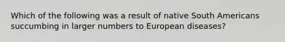 Which of the following was a result of native South Americans succumbing in larger numbers to European diseases?