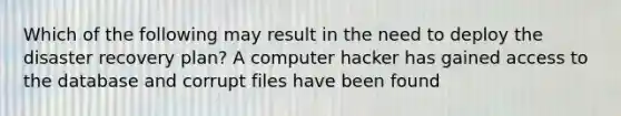 Which of the following may result in the need to deploy the disaster recovery plan? A computer hacker has gained access to the database and corrupt files have been found