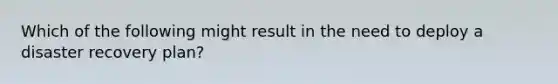 Which of the following might result in the need to deploy a disaster recovery plan?