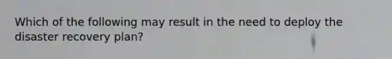 Which of the following may result in the need to deploy the disaster recovery plan?