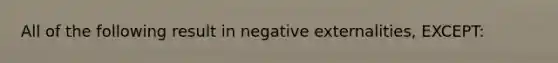 All of the following result in negative externalities, EXCEPT: