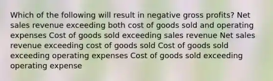 Which of the following will result in negative <a href='https://www.questionai.com/knowledge/klIB6Lsdwh-gross-profit' class='anchor-knowledge'>gross profit</a>s? <a href='https://www.questionai.com/knowledge/ksNDOTmr42-net-sales' class='anchor-knowledge'>net sales</a> revenue exceeding both cost of goods sold and operating expenses Cost of goods sold exceeding sales revenue Net sales revenue exceeding cost of goods sold Cost of goods sold exceeding operating expenses Cost of goods sold exceeding operating expense