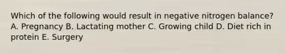 Which of the following would result in negative nitrogen balance? A. Pregnancy B. Lactating mother C. Growing child D. Diet rich in protein E. Surgery