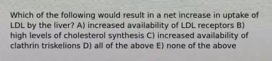 Which of the following would result in a net increase in uptake of LDL by the liver? A) increased availability of LDL receptors B) high levels of cholesterol synthesis C) increased availability of clathrin triskelions D) all of the above E) none of the above