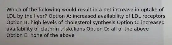 Which of the following would result in a net increase in uptake of LDL by the liver? Option A: increased availability of LDL receptors Option B: high levels of cholesterol synthesis Option C: increased availability of clathrin triskelions Option D: all of the above Option E: none of the above