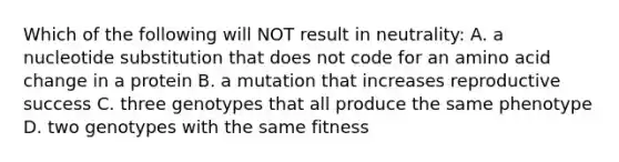 Which of the following will NOT result in neutrality: A. a nucleotide substitution that does not code for an amino acid change in a protein B. a mutation that increases reproductive success C. three genotypes that all produce the same phenotype D. two genotypes with the same fitness