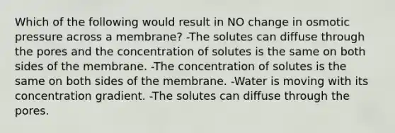 Which of the following would result in NO change in osmotic pressure across a membrane? -The solutes can diffuse through the pores and the concentration of solutes is the same on both sides of the membrane. -The concentration of solutes is the same on both sides of the membrane. -Water is moving with its concentration gradient. -The solutes can diffuse through the pores.