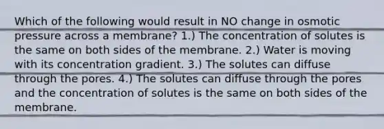 Which of the following would result in NO change in osmotic pressure across a membrane? 1.) The concentration of solutes is the same on both sides of the membrane. 2.) Water is moving with its concentration gradient. 3.) The solutes can diffuse through the pores. 4.) The solutes can diffuse through the pores and the concentration of solutes is the same on both sides of the membrane.