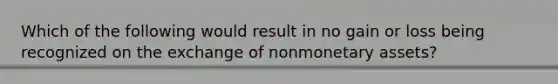 Which of the following would result in no gain or loss being recognized on the exchange of nonmonetary assets?