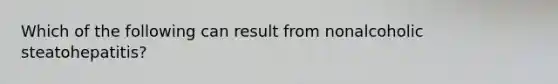 Which of the following can result from nonalcoholic steatohepatitis?