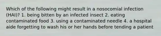 Which of the following might result in a nosocomial infection (HAI)? 1. being bitten by an infected insect 2. eating contaminated food 3. using a contaminated needle 4. a hospital aide forgetting to wash his or her hands before tending a patient