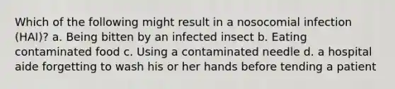 Which of the following might result in a nosocomial infection (HAI)? a. Being bitten by an infected insect b. Eating contaminated food c. Using a contaminated needle d. a hospital aide forgetting to wash his or her hands before tending a patient