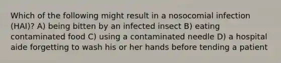 Which of the following might result in a nosocomial infection (HAI)? A) being bitten by an infected insect B) eating contaminated food C) using a contaminated needle D) a hospital aide forgetting to wash his or her hands before tending a patient