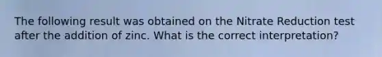 The following result was obtained on the Nitrate Reduction test after the addition of zinc. What is the correct interpretation?