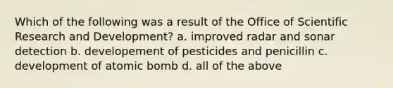 Which of the following was a result of the Office of Scientific Research and Development? a. improved radar and sonar detection b. developement of pesticides and penicillin c. development of atomic bomb d. all of the above