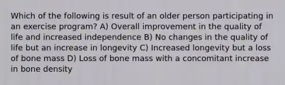 Which of the following is result of an older person participating in an exercise program? A) Overall improvement in the quality of life and increased independence B) No changes in the quality of life but an increase in longevity C) Increased longevity but a loss of bone mass D) Loss of bone mass with a concomitant increase in bone density