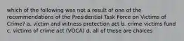 which of the following was not a result of one of the recommendations of the Presidential Task Force on Victims of Crime? a. victim and witness protection act b. crime victims fund c. victims of crime act (VOCA) d. all of these are choices