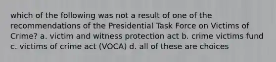 which of the following was not a result of one of the recommendations of the Presidential Task Force on Victims of Crime? a. victim and witness protection act b. crime victims fund c. victims of crime act (VOCA) d. all of these are choices