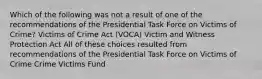 Which of the following was not a result of one of the recommendations of the Presidential Task Force on Victims of Crime? Victims of Crime Act (VOCA) Victim and Witness Protection Act All of these choices resulted from recommendations of the Presidential Task Force on Victims of Crime Crime Victims Fund