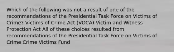 Which of the following was not a result of one of the recommendations of the Presidential Task Force on Victims of Crime? Victims of Crime Act (VOCA) Victim and Witness Protection Act All of these choices resulted from recommendations of the Presidential Task Force on Victims of Crime Crime Victims Fund