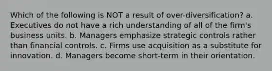 Which of the following is NOT a result of over-diversification? a. Executives do not have a rich understanding of all of the firm's business units. b. Managers emphasize strategic controls rather than financial controls. c. Firms use acquisition as a substitute for innovation. d. Managers become short-term in their orientation.