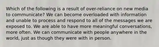 Which of the following is a result of over-reliance on new media to communicate? We can become overloaded with information and unable to process and respond to all of the messages we are exposed to. We are able to have more meaningful conversations, more often. We can communicate with people anywhere in the world, just as though they were with in person.