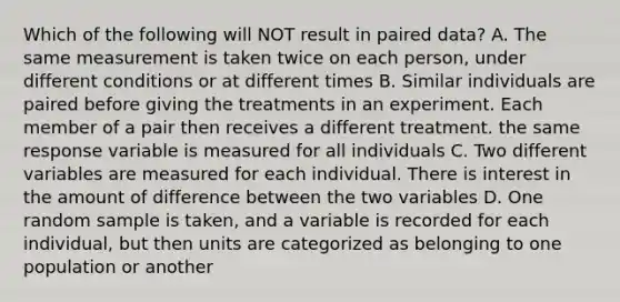 Which of the following will NOT result in paired data? A. The same measurement is taken twice on each person, under different conditions or at different times B. Similar individuals are paired before giving the treatments in an experiment. Each member of a pair then receives a different treatment. the same response variable is measured for all individuals C. Two different variables are measured for each individual. There is interest in the amount of difference between the two variables D. One random sample is taken, and a variable is recorded for each individual, but then units are categorized as belonging to one population or another