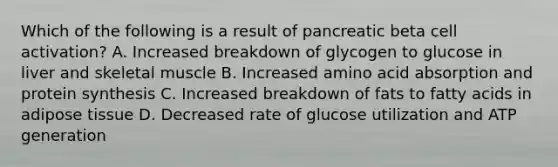 Which of the following is a result of pancreatic beta cell activation? A. Increased breakdown of glycogen to glucose in liver and skeletal muscle B. Increased amino acid absorption and protein synthesis C. Increased breakdown of fats to fatty acids in adipose tissue D. Decreased rate of glucose utilization and ATP generation