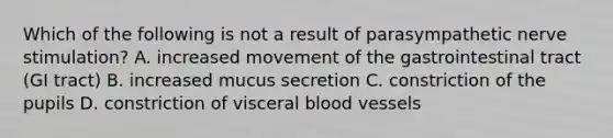 Which of the following is not a result of parasympathetic nerve stimulation? A. increased movement of the gastrointestinal tract (GI tract) B. increased mucus secretion C. constriction of the pupils D. constriction of visceral <a href='https://www.questionai.com/knowledge/kZJ3mNKN7P-blood-vessels' class='anchor-knowledge'>blood vessels</a>