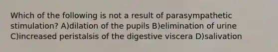 Which of the following is not a result of parasympathetic stimulation? A)dilation of the pupils B)elimination of urine C)increased peristalsis of the digestive viscera D)salivation